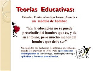 Teorías Educativas:Teorías Educativas:
Todas las Teorías educativas hacen referencia a
un modelo de hombre
“En la educación no se puede
prescindir del hombre que es, y de
su entorno, pero mucho menos del
hombre que debe ser”
No coinciden con las teorías científicas, que explican el
mundo y se expresan en leyes. Pero aprovechan las
investigaciones de la Psicología, Sociología y Biología
aplicables a los temas educacionales.
 