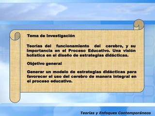 Teorías y Enfoques Contemporáneos
Teorías del funcionamiento del cerebro, y su
Importancia en el Proceso Educativo. Una visión
holística en el diseño de estrategias didácticas.
Generar un modelo de estrategias didácticas para
favorecer el uso del cerebro de manera integral en
el proceso educativo.
Tema de Investigación
Objetivo general
 