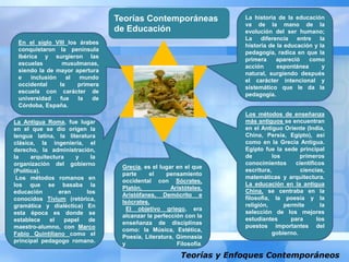 Teorías y Enfoques Contemporáneos
Teorías Contemporáneas
de Educación
La historia de la educación
va de la mano de la
evolución del ser humano;
La diferencia entre la
historia de la educación y la
pedagogía, radica en que la
primera apareció como
acción espontánea y
natural, surgiendo después
el carácter intencional y
sistemático que le da la
pedagogía.
Los métodos de enseñanza
más antiguos se encuentran
en el Antiguo Oriente (India,
China, Persia, Egipto), así
como en la Grecia Antigua.
Egipto fue la sede principal
de los primeros
conocimientos científicos
escritura, ciencias,
matemáticas y arquitectura.
La educación en la antigua
China, se centraba en la
filosofía, la poesía y la
religión, permite la
selección de los mejores
estudiantes para los
puestos importantes del
gobierno.
Grecia, es el lugar en el que
parte el pensamiento
occidental con Sócrates,
Platón, Aristóteles,
Aristófanes, Demócrito e
Isócrates.
El objetivo griego, era
alcanzar la perfección con la
enseñanza de disciplinas
como: la Música, Estética,
Poesía, Literatura, Gimnasia
y Filosofía.
La Antigua Roma, fue lugar
en el que se dio origen la
lengua latina, la literatura
clásica, la ingeniería, el
derecho, la administración,
la arquitectura y la
organización del gobierno
(Política).
Los métodos romanos en
los que se basaba la
educación eran los
conocidos Tivium (retórica,
gramática y dialéctica) En
esta época es donde se
establece el papel de
maestro-alumno, con Marco
Fabio Quintiliano como el
principal pedagogo romano.
En el siglo VIII los árabes
conquistaron la península
Ibérica y surgieron las
escuelas musulmanas,
siendo la de mayor apertura
e inclusión al mundo
occidental la primera
escuela con carácter de
universidad fue la de
Córdoba, España.
 
