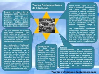 Teorías y Enfoques Contemporáneos
Teorías Contemporáneas
de Educación
Época Feudal, siglos XII y XIII
surge la escolástica, pensamiento
que tenía como función
reconciliar la creencia y la razón,
la religión y la ciencia. Luego se
deteriora el feudalismo, cobrando
importancia el comercio y los
oficios y dando paso a la creación
de Universidades medievales las
que se encontraban en Italia,
Francia, Inglaterra, Praga y
Polonia.
Las universidades medievales
tenían cuatro facultades: facultad
de Artes los egresados recibían
el título de “maestro en artes”. y
podía continuar los estudios en
una de las otras tres facultades,
que eran la de Teología, la de
Medicina o la de Jurisprudencia.
Reforma
Tradicionalmente los movimientos
populares heréticos habían promovido
la difusión de la instrucción, a fin de que
cada uno pudiera leer e interpretar la
Biblia, sin la mediación del clero. Surge
en este período la corriente humanista,
en donde la educación se opone a la
severidad de la disciplina eclesiástica,
situándose ya un pensamiento
pedagógico.
Contrareforma
En Suiza Ulrich
Zwingli (1484 -1531)
publicaba un Libreto
para la instrucción y
la educación cristiana
de los niños, pero en
Alemania Martín
Lutero tomara su
posición respecto a
elaboraciones de sus
colaboradores.
Otro gran pedagogo es el eslavo
Juan Amos, Comenius, (1592-
1670), quién fue el primero en
plantear el termino didáctica, en su
libro “Didáctica Magna”. Libro en
que sientan las bases del proceso
de enseñanza aprendizaje.
La pedagogía “Tradicional”
comienza en Francia en los siglos
XVII y XVIII. Esta se caracterizaba
por la consolidación de la
presencia de los jesuitas en la
Institución escolar, fundada por
San Ignacio de Loyola. Los
internados eran los que tenían
más auge por la forma de vida
metódica. Este sistema consistía
en poner en entre dicho la historia,
la geografía, las ciencias y la
lengua romance, el lenguaje
utilizado diariamente era el latín.
Durante el siglo de la
Ilustración (XVII) florecieron
grandes escritores y
científicos que ejercieron
poderosa influencia sobre la
pedagogía: Galileo Galilei,
Rene Descartes, Isaac Newton
y Juan Jacobo Rousseau
 