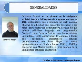 Teorías y Enfoques Contemporáneos
GENERALIDADES
Seymour Papert
Seymour Papert, es un pionero de la inteligencia
artificial, inventor del lenguaje de programación logo, en
1968. matemático, que a mediado del siglo pasado,
observó la dificultad que presentan los niños y las
niñas para operar las computadora, a causa de que
debían utilitilizar lenguaje de programación
“serios” como Basic o fortran, que les resultaban
inteligibles. Esta observación lo condujo a tomar
dos decisiones importantes: estudiar
profundamente con Jean Piaget su teoría
epistemológica en Ginebra (entre 1958 y 1963) y
asociarse con Marvin Minky, el gran teórico de la
inteligencia artificial, en Boston.
 