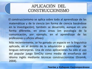 Teorías y Enfoques Contemporáneos
APLICACIÓN DEL
CONSTRUCCIONISMO
El construccionismo se aplica sobre todo al aprendizaje de las
matemáticas y de la ciencia (en forma de ciencia basándose
en la investigación), también se desarrolló, aunque en una
forma diferente, en otras áreas (en psicología de la
comunicación, por ejemplo, en el aprendizaje de las
profesiones y oficios afines).
Más recientemente, se ha ganado un espacio en la linguistica
aplicada, en el ámbito de la adquisición y aprendizaje de
lenguas extranjeras. Una de estas aplicaciones ha sido el uso
del popular juego SimCity como medio de enseñanza del
idioma inglés mediante técnicas construccionistas (Gromik,
2004).
 