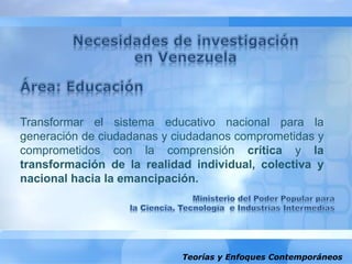 Teorías y Enfoques Contemporáneos
Transformar el sistema educativo nacional para la
generación de ciudadanas y ciudadanos comprometidas y
comprometidos con la comprensión crítica y la
transformación de la realidad individual, colectiva y
nacional hacia la emancipación.
 