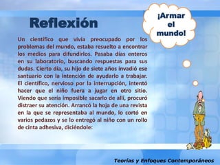 Teorías y Enfoques Contemporáneos
Un científico que vivía preocupado por los
problemas del mundo, estaba resuelto a encontrar
los medios para difundirlos. Pasaba días enteros
en su laboratorio, buscando respuestas para sus
dudas. Cierto día, su hijo de siete años invadió ese
santuario con la intención de ayudarlo a trabajar.
El científico, nervioso por la interrupción, intentó
hacer que el niño fuera a jugar en otro sitio.
Viendo que sería imposible sacarlo de allí, procuró
distraer su atención. Arrancó la hoja de una revista
en la que se representaba al mundo, lo cortó en
varios pedazos y se lo entregó al niño con un rollo
de cinta adhesiva, diciéndole:
¡Armar
el
mundo!
Reflexión
 