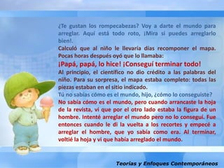 Teorías y Enfoques Contemporáneos
¿Te gustan los rompecabezas? Voy a darte el mundo para
arreglar. Aquí está todo roto, ¡Mira si puedes arreglarlo
bien!.
Calculó que al niño le llevaría días recomponer el mapa.
Pocas horas después oyó que lo llamaba:
¡Papá, papá, lo hice! ¡Conseguí terminar todo!
Al principio, el científico no dio crédito a las palabras del
niño. Para su sorpresa, el mapa estaba completo: todas las
piezas estaban en el sitio indicado.
Tú no sabías cómo es el mundo, hijo, ¿cómo lo conseguiste?
No sabía cómo es el mundo, pero cuando arrancaste la hoja
de la revista, vi que por el otro lado estaba la figura de un
hombre. Intenté arreglar el mundo pero no lo conseguí. Fue
entonces cuando le di la vuelta a los recortes y empecé a
arreglar el hombre, que yo sabía como era. Al terminar,
voltié la hoja y vi que había arreglado el mundo.
 