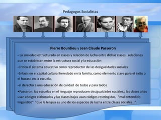 Pedagogos Socialistas
Blonskij Makarenko Gramsci Suchodolski Sujomlinski Bourdieu Passerón
Anton Makarenko
•Experiencia en Colonia Gorki
•Creación de la conciencia de grupo y el trabajo productivo como valor social y
político .
•Formacion integral subordinado a los intereses del grupo
•Disciplina y organización desde la familia
•Oposición a la Escuela Nueva
• Su pedagogía está dirigida a formar futuros ciudadanos comunistas con un
sentimiento profundo del deber y de la responsabilidad para los objetivos soviéticos,
espíritu de colaboración y solidaridad, formación política y capacidad para conocer a
los enemigos del pueblo
Pavel Petrovic Blonskij (1884-1941)
• Movimiento de la escuela nueva en confluencia con ideas marxistas del trabajo
productivo combinado con la educación intelectual
• El proceso pedagógico consiste en extraer del niño ese hombre autentico e ideológico,
devolviéndole a su libertad natural.
• La organización de la estructura educativa sobre la base de la industria para una sociedad
sin clases.
• Escuela única de formación y de trabajo organizada en guardería infantil, escuela
elemental y escuela de trabajo para adolescentes.
• La familiarizaron con herramientas y maquinas permite el interés del niño por la
economía familiar, los intercambios comerciales y la producción; método global
complejos.
Antonio Gramsci (1891-1937)
• Pedagogía del esfuerzo y el principio de la autodisciplina afirmar la propia personalidad,
lograr una conciencia crítica y liberarse de la ignorancia. trabajo intelectual y manual, la
autodisciplina. intelectual y la autonomía.
• La relación de la escuela con la vida integración entre trabajo e instrucción, capacidad
de dirigir y de producir, teoría y práctica, pensamiento y acción. la capacidad de trabajo
en un proceso escolar coordinado con la fábrica
• La igualdad de los hombre para la transformación socio-política y económica
• EL Estado cree otras instituciones para formar al trabajador
• Defiende una educación intermedia entre el liberalismo y el autoritarismo.
• Incluye la polivalencia, el desarrollo integral y “disciplina consciente”
• Es partidario de una escuela obligatoria única que permita aprender a pensar, estudiar y
dirigir.
• El maestro es representante de la conciencia crítica de la sociedad mediador, dirigente
intelectual que deberá ser formado para ello..
Bogdan Suchodolski
•Educar a individuos valiosos, desarrollados en todos los aspectos y con una plasticidad
intelectual que les permita buscar nuevas soluciones y seguir el ritmo de los progresos
científicos y tecnológicos.
•La pedagogía tradicional tiende a reproducir las desigualdades y a perpetuar las
situaciones de privilegio.
•Papel de la ciencia y la técnica en la vida humana en los problemas sociales comunes, la
instrucción y la cultura de las masas para la liberación nacional y social de los pueblos
oprimidos.
•La sociedad dependerá tanto de los progresos de la ciencia, la técnica, la economía y la
organización social. del grado como la participación profesional y social de sus miembros
•Tendencia de la sociedad socialista a realizar la convergencia de los intereses sociales y
la satisfacción de las necesidades crecientes de tipo individual.
Vasil Sujomlinski
• Defiende el personalismo educativo, la autoinstrucción o autoeducación
• Presupuestos característicos de la Escuela Nueva occidental, con los principios de la
educación socialista.}
• escuela de la alegría, la felicidad y la libertad. Basa la enseñanza en la felicidad y
alegría infantil
• Educar mediante este sistema a los adolescentes con rigor y la exigencia En la
escuela creaba “campos de tensión” motivadores del estudio e interés voluntario
por los proyectos.
• También se valoraba el factor social y comunitario, el ambiente colectivo de trabajo.
la interrelación de todos los factores que intervienen en la educación.
• La escuela no tiene como escenario el aula, sino la naturaleza. El método es el
despertar emocional de la razón, el enseñar al niño a pensar, pero dirigiéndose al
sentimiento. Evita las actividades competitivas.
Pierre Bourdieu y Jean Claude Passeron
- La sociedad estructurada en clases y relación de lucha entre dichas clases, relaciones
que se establecen entre la estructura social y la educación
-Critica al sistema educativo como reproductor de las desigualdades sociales
-Enfasis en el capital cultural heredado en la familia, como elemento clave para el éxito o
el fracaso en la escuela,
-el derecho a una educación de calidad de todos y para todos
•Passeron: las escuelas en el lenguaje reproducen desigualdades sociales,; las clases altas
usan códigos elaborados y las clases bajas usan códigos restringidos, "mal entendido
lingüístico" "que la lengua es uno de los espacios de lucha entre clases sociales…”.
 