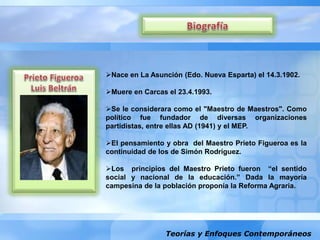 Teorías y Enfoques Contemporáneos
Nace en La Asunción (Edo. Nueva Esparta) el 14.3.1902.
Muere en Carcas el 23.4.1993.
Se le considerara como el "Maestro de Maestros". Como
político fue fundador de diversas organizaciones
partidistas, entre ellas AD (1941) y el MEP.
El pensamiento y obra del Maestro Prieto Figueroa es la
continuidad de los de Simón Rodríguez.
Los principios del Maestro Prieto fueron “el sentido
social y nacional de la educación.” Dada la mayoría
campesina de la población proponía la Reforma Agraria.
 