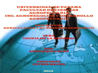 UNIVERSIDAD DE PANAMA
FACULTAD DE CIENCIAS
AGROPECUARIA
ING. AGRONEGOCIOS Y DESARROLLO
AGROPECUARIO
ASIGNATURA
AGRICULTURA Y SU ENTORMO ECONOMICO
TEMA
TEORIA DE LA EMPRESA
POR.
APRODISIO LAYAN
PROFESOR
JAVIER MACRE
2013
 