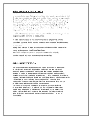 TEORIA DE LA ESCUELA CLASICA
La escuela clásica desarrolla su propia teoría del valor, la cual argumenta que el valor
de todas las mercancías esta dado por la cantidad trabajo empleado en la producción
de los mismas, “teoría valor trabajo”. A través de esta teoría se pretende explicar la
dinámica de los precios en una economía, en la cual los precios de mercado a largo
plazo tienden a los precios naturales por el proceso de atracción gravitatoria del
mercado o en términos de Smith debido a la mano invisible. Esta teoría busca
además el establecimiento de ganancia, salario y renta natural como fundamento de
los precios naturales de las mercancías
La teoría clásica crea supuestos fundamentados en la ética de mercado y a grandes
rasgaos se pueden enumerar en los siguientes:
1. Todas las mercancías se mueven en mercados de competencia perfecta.
2. La teoría supone el laissez faire por lo tanto la única institución reguladora valida
es el mercado.
3. Hay mano invisible, es decir, en una sociedad cada individuo en búsqueda del
interés propio genere el beneficio de la sociedad.
4. La única autoridad que lleva los precios al equilibrio es el mercado.
5. Las economías funcionan en un estado de pleno empleo.
SALARIOS DE EFICIENCIA
Por salario de eficiencia se entiende que el salario recibido por lo trabajadores
es función de la eficiencia o productividad del trabajo. A la vez, los salarios
estimulan la productividad de los trabajadores. Katz (1986)1 plantea que los
modelos se salario de eficiencia han avanzado en la reciente literatura ya que
proveen explicaciones coherentes al desempleo. La teoría de salarios de eficiencia
también, como Katz menciona, provee una explicación potencial de las diferencias no
competitivas de salarios a través de distintas .formas e industrias para
trabajadores con similar característica productiva. Más adelante, en la sección
de revisión bibliográ.ca comentaremos más sobre esto.
Por lo tanto, como dijimos, los salarios de eficiencia son claves a la hora
de explicar los desempleos: no solo hay una relación desde la productividad
laboral hacia el salario si no que desde la productividad laboral depende del
salario. Esto es lógico: a un trabajador que le paguen más, esto lo incentiva
a que se esfuerce aún más y así su mejorará su rendimiento y a la vez, su
productividad.
 