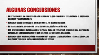 ALGUNAS CONCLUSIONES
• LA ESTRATEGIA ES UN ELEMENTO DE ALTA REFLEXIÓN, YA QUE CON ELLA SE ESTÁ JUGANDO EL DESTINO DE
ACCIONES TRASCENDENTALES.
• EL MANEJO DE LOS RECURSOS ES UN MEDIO Y NO EL FIN DE LA ESTRATEGIA.
• ES TRASCENDENTAL DIFERENCIAR ENTRE ESTRATEGIA, LOGÍSTICA Y TÁCTICA.
• LOS SERES HUMANOS ENCARGADOS DE LLEVAR A CABO LA ESTRATEGIA REQUIEREN UNA MOTIVACIÓN
ESPECIAL, DE SU INVOLUCRAMIENTO CON LOS FINES ESTRATÉGICOS DISEÑADOS.
• EL MANEJO DE LA INFORMACIÓN ES FUNDAMENTAL Y REQUIERE LA UTILIZACIÓN DE TÉCNICAS COMPLEJAS
CON CLARA TENDENCIA HACIA LA PREDICCIÓN DEL FUTURO.
 