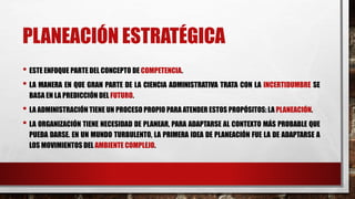 PLANEACIÓN ESTRATÉGICA
• ESTE ENFOQUE PARTE DEL CONCEPTO DE COMPETENCIA.
• LA MANERA EN QUE GRAN PARTE DE LA CIENCIA ADMINISTRATIVA TRATA CON LA INCERTIDUMBRE SE
BASA EN LA PREDICCIÓN DEL FUTURO.
• LA ADMINISTRACIÓN TIENE UN PROCESO PROPIO PARA ATENDER ESTOS PROPÓSITOS: LA PLANEACIÓN.
• LA ORGANIZACIÓN TIENE NECESIDAD DE PLANEAR, PARA ADAPTARSE AL CONTEXTO MÁS PROBABLE QUE
PUEDA DARSE. EN UN MUNDO TURBULENTO, LA PRIMERA IDEA DE PLANEACIÓN FUE LA DE ADAPTARSE A
LOS MOVIMIENTOS DEL AMBIENTE COMPLEJO.
 