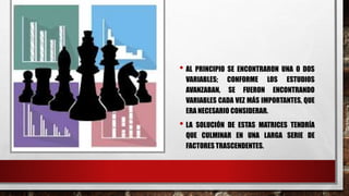 • AL PRINCIPIO SE ENCONTRARON UNA O DOS
VARIABLES; CONFORME LOS ESTUDIOS
AVANZABAN, SE FUERON ENCONTRANDO
VARIABLES CADA VEZ MÁS IMPORTANTES, QUE
ERA NECESARIO CONSIDERAR.
• LA SOLUCIÓN DE ESTAS MATRICES TENDRÍA
QUE CULMINAR EN UNA LARGA SERIE DE
FACTORES TRASCENDENTES.
 