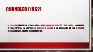 CHANDLER (1962)
• LA ESTRATEGIA PUEDE SER DEFINIDA COMO LA DETERMINACIÓN DE METAS Y OBJETIVOS A LARGO PLAZO
DE UNA EMPRESA, LA ADOPCIÓN DE CURSOS DE ACCIÓN Y LA ASIGNACIÓN DE LOS RECURSOS
NECESARIOS PARA LLEVAR A CABO ESAS METAS.
 