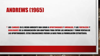 ANDREWS (1965)
• LOS CAMBIOS EN EL MEDIO AMBIENTE DAN LUGAR A OPORTUNIDADES Y AMENAZAS, Y LAS FORTALEZAS Y
DEBILIDADES DE LA ORGANIZACIÓN SON ADAPTADAS PARA EVITAR LAS AMENAZAS Y TOMAR VENTAJA DE
LAS OPORTUNIDADES. ESTAS EVALUACIONES FUERON LA BASE PARA LA FORMULACIÓN ESTRATÉGICA.
 