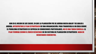AUN EN EL MEJOR DE LOS CASOS, EN QUE LA PLANEACIÓN FUE DE ARRIBA HACIA ABAJO Y DE ABAJO A
ARRIBA, INTERPRETAR EL PLAN ESTRATÉGICO DE UNA ORGANIZACIÓN, PARA TRADUCIRLO A UN ÁREA DONDE
EL PROBLEMA ESTRATÉGICO SE EXPRESA EN CONDICIONES PARTICULARES, NO ES UNA TAREA SENCILLA. EL
PLAN TERMINA SIENDO EL ÚNICO RESULTADO DE UN SISTEMA DE PLANEACIÓN ESTRATÉGICO. NADA DE
RESULTADOS CONCRETOS.
 