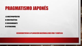 PRAGMATISMO JAPONÉS
A) MULTIPROPÓSITOS
B) MULTIFACÉTICA
C) DISCRIMINANTE
D) SITUACIONAL
DESNORMATIVIZAR LA PLANEACIÓN HACIÉNDOLA MÁS VIVA Y COMPLEJA
 