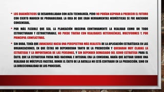 • LOS DIAGNÓSTICOS SE DESARROLLABAN CON ALTA TECNOLOGÍA, PERO NO PODÍAN ASPIRAR A PREDECIR EL FUTURO
CON CIERTO MARGEN DE PROBABILIDAD. LA IDEA DE QUE ERAN HERRAMIENTAS HEURÍSTICAS SE FUE HACIENDO
CONSENSUAL.
• POR MÁS FLEXIBLE QUE SEA, LA PLANEACIÓN OBSERVA CONTINUAMENTE LA REALIDAD COMO UN TODO
ESTRUCTURADO Y ESTRUCTURABLE. NO PUEDE TRATAR CON REALIDADES HETEROGÉNEAS, MULTIFORMES Y, POR
PRINCIPIO, CONFLICTIVAS.
• SIN DUDA, TENÍA QUE AVANZARSE HACIA UNA PERSPECTIVA MÁS REALISTA DE LA APLICACIÓN ESTRATÉGICA EN LAS
ORGANIZACIONES, EN QUE ÉSTAS NO DEPENDIERAN TANTO DE LA PREDICCIÓN Y QUEDARAN MUY CLARAS LA
ESTRATEGIA Y LA IMPORTANCIA DE LAS PERSONAS, Y SIN DEPENDER DEMASIADO DEL GENIO ESTRATEGA PARA EL
ÉXITO. QUE LA ESTRATEGIA FUERA MÁS RACIONAL E INTEGRAL ERA LA CONSIGNA. HABÍA QUE ACTUAR SOBRE UNA
REALIDAD DE MÚLTIPLES FACETAS, DONDE EL ÉXITO DE LA BATALLA NO ESTÁ CENTRADO EN LA PREDICCIÓN, SINO EN
LA DIRECCIONALIDAD DE LOS PROCESOS.
 