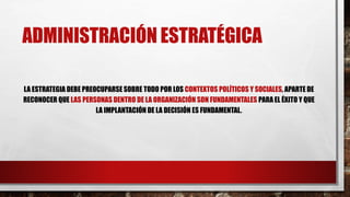 ADMINISTRACIÓN ESTRATÉGICA
LA ESTRATEGIA DEBE PREOCUPARSE SOBRE TODO POR LOS CONTEXTOS POLÍTICOS Y SOCIALES, APARTE DE
RECONOCER QUE LAS PERSONAS DENTRO DE LA ORGANIZACIÓN SON FUNDAMENTALES PARA EL ÉXITO Y QUE
LA IMPLANTACIÓN DE LA DECISIÓN ES FUNDAMENTAL.
 