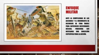 ENFOQUE
MILITAR
ANTE LA COMPLEJIDAD DE LAS
ACCIONES Y EL MOVIMIENTO DE
RECURSOS DE TODA ÍNDOLE
PARA SATISFACER NECESIDADES
BÉLICAS, PARECIERA SER
NECESARIA UNA DIRECCIÓN
ESPECÍFICA PARA LA ACCIÓN.
 