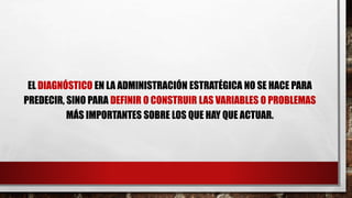 EL DIAGNÓSTICO EN LA ADMINISTRACIÓN ESTRATÉGICA NO SE HACE PARA
PREDECIR, SINO PARA DEFINIR O CONSTRUIR LAS VARIABLES O PROBLEMAS
MÁS IMPORTANTES SOBRE LOS QUE HAY QUE ACTUAR.
 