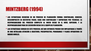 MINTZBERG (1994)
• LAS ESTRATEGIAS RESULTAN DE UN PROCESO DE PLANEACIÓN FORMAL CONTROLADO, CONCISO,
DESCOMPUESTO EN DISTINTOS PASOS, CADA UNO CONTROLADO Y SOPORTADO POR TÉCNICAS. LA
RESPONSABILIDAD DEL PROCESO COMPLETO AL INICIO RECAE EN EL NIVEL SUPERIOR; Y LA
RESPONSABILIDAD PARA SU EJECUCIÓN RECAE EN EL EQUIPO DE PLANEACIÓN.
• LAS ESTRATEGIAS SURGEN DE ESTE PROCESO, ASÍ QUE ENTONCES PUEDEN SER IMPLANTADAS A TRAVÉS
DE UNA DETALLADA ATENCIÓN A OBJETIVOS, PRESUPUESTOS, PROGRAMAS Y PLANES OPERATIVOS EN
VARIOS NIVELES.
 