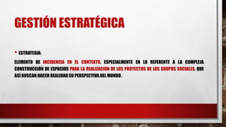 GESTIÓN ESTRATÉGICA
• ESTRATEGIA:
ELEMENTO DE INCIDENCIA EN EL CONTEXTO, ESPECIALMENTE EN LO REFERENTE A LA COMPLEJA
CONSTRUCCIÓN DE ESPACIOS PARA LA REALIZACIÓN DE LOS PROYECTOS DE LOS GRUPOS SOCIALES, QUE
ASÍ BUSCAN HACER REALIDAD SU PERSPECTIVA DEL MUNDO.
 