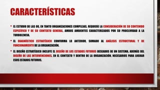 CARACTERÍSTICAS
• EL ESTUDIO DE LAS OG, EN TANTO ORGANIZACIONES COMPLEJAS, REQUIERE LA CONSIDERACIÓN DE SU CONTENIDO
ESPECÍFICO Y DE SU CONTEXTO GENERAL, AMBOS AMBIENTES CARACTERIZADOS POR SU PROCLIVIDAD A LA
TURBULENCIA.
• EL DIAGNÓSTICO ESTRATÉGICO CONFORMA LO ANTERIOR, SUMADO AL ANÁLISIS ESTRUCTURAL Y DE
FUNCIONAMIENTO DE LA ORGANIZACIÓN.
• EL DISEÑO ESTRATÉGICO INCLUYE EL DISEÑO DE LOS ESTADOS FUTUROS DESEADOS DE UN SISTEMA, ADEMÁS DEL
DISEÑO DE LAS INTERVENCIONES, EN EL CONTEXTO Y DENTRO DE LA ORGANIZACIÓN, NECESARIOS PARA LOGRAR
ESOS ESTADOS FUTUROS.
 