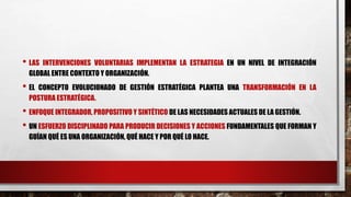 • LAS INTERVENCIONES VOLUNTARIAS IMPLEMENTAN LA ESTRATEGIA EN UN NIVEL DE INTEGRACIÓN
GLOBAL ENTRE CONTEXTO Y ORGANIZACIÓN.
• EL CONCEPTO EVOLUCIONADO DE GESTIÓN ESTRATÉGICA PLANTEA UNA TRANSFORMACIÓN EN LA
POSTURA ESTRATÉGICA.
• ENFOQUE INTEGRADOR, PROPOSITIVO Y SINTÉTICO DE LAS NECESIDADES ACTUALES DE LA GESTIÓN.
• UN ESFUERZO DISCIPLINADO PARA PRODUCIR DECISIONES Y ACCIONES FUNDAMENTALES QUE FORMAN Y
GUÍAN QUÉ ES UNA ORGANIZACIÓN, QUÉ HACE Y POR QUÉ LO HACE.
 