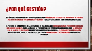¿POR QUÉ GESTIÓN?
VISIÓN ESPECIAL DE LA ADMINISTRACIÓN QUE BUSCA LA COOPERACIÓN EN CUANTO AL IMPERATIVO DE FORMAR
PARTE DE LA REALIDAD CON UN PROYECTO DEFINIDO Y CREADO EN TÉRMINOS RELATIVAMENTE RACIONALES.
EL PROCESO DE ELABORACIÓN DE LA ESTRATEGIA ES UNA CAUSA QUE ENVUELVE LOS MÁS PROFUNDOS DESEOS DE
LOS GRUPOS SOCIALES, EN RELACIÓN CON LA PERSPECTIVA QUE ÉSTOS POSEAN DE LA REALIDAD. LA INTENCIÓN
POR SÍ SOLA NO ES SUFICIENTE PARA DEFINIR UNA ESTRATEGIA; PARA ELLO ES FUNDAMENTAL LA DIRECCIÓN.
ESTRATEGIA, POR TANTO, ES UN CONCEPTO QUE ENLAZA VOLUNTARISMO Y DETERMINISMO EN FORMA MUY
PODEROSA.
 