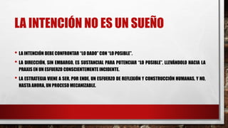 LA INTENCIÓN NO ES UN SUEÑO
• LA INTENCIÓN DEBE CONFRONTAR “LO DADO” CON “LO POSIBLE”.
• LA DIRECCIÓN, SIN EMBARGO, ES SUSTANCIAL PARA POTENCIAR “LO POSIBLE”, LLEVÁNDOLO HACIA LA
PRAXIS EN UN ESFUERZO CONSCIENTEMENTE INCIDENTE.
• LA ESTRATEGIA VIENE A SER, POR ENDE, UN ESFUERZO DE REFLEXIÓN Y CONSTRUCCIÓN HUMANAS, Y NO,
HASTA AHORA, UN PROCESO MECANIZABLE.
 