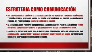 ESTRATEGIA COMO COMUNICACIÓN
• LOS GRUPOS SOCIALES LEERÁN EN LA ESTRATEGIA LA VISIÓN DEL MUNDO QUE TIENEN SUS DISEÑADORES
Y PODRÁN ESTAR DE ACUERDO O NO CON TAL VISIÓN; REMITIDA ÉSTA A LOS GRUPOS, FORMARÁN PARTE
ESENCIAL DEL PROCESO EN UNA COMPLEJA DINÁMICA DE DIÁLOGO.
• LA ESTRATEGIA ES UN PRINCIPIO CONSUSTANCIAL A LA SOCIEDAD, QUE PERMITE A LOS GRUPOS TOMAR
DECISIONES CONSIDERANDO SIEMPRE LO QUE OTROS GRUPOS DESEAN E INTENTAN CONSTRUIR.
• POR ELLO, LA ESTRATEGIA NO ES SINO EL INTENTO POR CONFRONTAR, HACIA LA BÚSQUEDA DE UNA
ARMONIZACIÓN, LAS DISTINTAS Y VARIADAS VISIONES Y CONCEPCIONES DEL MUNDO QUE POSEEN LOS
DIFERENTES GRUPOS QUE CONFORMAN UNA SOCIEDAD.
 