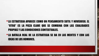 •LA ESTRATEGIA APARECE COMO UN PENSAMIENTO SUTIL Y NOVEDOSO. EL
“OTRO” ES LA PIEZA CLAVE QUE SE COMBINA CON LAS CUALIDADES
PROPIAS Y LAS CONDICIONES CONTEXTUALES.
•LA BATALLA REAL DE LA ESTRATEGIA SE DA EN LAS MENTES Y CON LAS
IDEAS DE LOS HOMBRES.
 