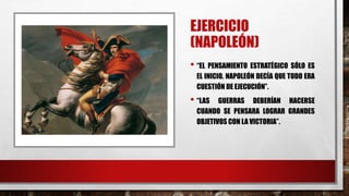EJERCICIO
(NAPOLEÓN)
• “EL PENSAMIENTO ESTRATÉGICO SÓLO ES
EL INICIO. NAPOLEÓN DECÍA QUE TODO ERA
CUESTIÓN DE EJECUCIÓN”.
• “LAS GUERRAS DEBERÍAN HACERSE
CUANDO SE PENSARA LOGRAR GRANDES
OBJETIVOS CON LA VICTORIA”.
 