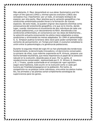 Más adelante, E. Mayr desarrollará en sus obras Systematics and the
origin of the species (1942) y Animal species evolution (1963) dos
conceptos muy importantes: por un lado, el concepto biológico de
especie; por otra parte, Mayr plantea que la variación geográfica y las
condiciones ambientales pueden llevar a la formación de nuevas
especies. De este modo, se pueden originar dos especies distintas como
consecuencia del aislamiento geográfico, o lo que es lo mismo, dando
lugar, cuando intentamos el cruzamiento de dos individuos de cada una
de estas poblaciones, a un descendiente no fértil. Atendiendo a las
condiciones ambientales, en consonancia con las ideas de Dobzhansky.,
la selección actuaría conservando los alelos mejor adaptados a estas
condiciones y eliminando los menos adaptados. En 1944 el paleontólogo
G. G. Simpson publica la tercera obra clave para poder comprender esta
corriente de pensamiento: en Tempo and mode in evolution establece la
unión entre la paleontología y la genética de poblaciones.
Durante la segunda mitad del siglo XX se han planteado dos tendencias
fundamentales, la denominada innovadora y el darvinismo conservador.
La primera de ellas, cuyo máximo exponente es M. Kimura, propone una
teoría llamada neutralista, que resta importancia al papel de la selección
natural en la evolución, dejando paso al azar. Por su parte, el
neodarvinismo conservador, representado por E. O. Wilson, R. Dawkins
y R. L Trivers, queda sustentada en el concepto de «gen egoísta»;
según esta hipótesis, todo ocurre en la evolución como si cada gen
tuviera por finalidad propagarse en la población. Por tanto, la
competición no se produce entre individuos, sino entre los aletos rivales.
Así, los animales y las plantas serían simplemente estrategias de
supervivencia para los genes.
 