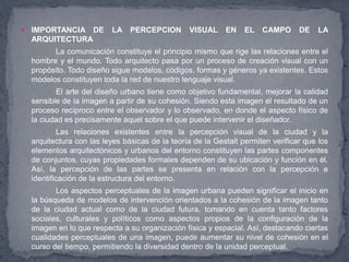    IMPORTANCIA DE         LA PERCEPCION          VISUAL     EN    EL   CAMPO      DE    LA
    ARQUITECTURA
          La comunicación constituye el principio mismo que rige las relaciones entre el
    hombre y el mundo. Todo arquitecto pasa por un proceso de creación visual con un
    propósito. Todo diseño sigue modelos, códigos, formas y géneros ya existentes. Estos
    modelos constituyen toda la red de nuestro lenguaje visual.
           El arte del diseño urbano tiene como objetivo fundamental, mejorar la calidad
    sensible de la imagen a partir de su cohesión. Siendo esta imagen el resultado de un
    proceso recíproco entre el observador y lo observado, en donde el aspecto físico de
    la ciudad es precisamente aquel sobre el que puede intervenir el diseñador.
             Las relaciones existentes entre la percepción visual de la ciudad y la
    arquitectura con las leyes básicas de la teoría de la Gestalt permiten verificar que los
    elementos arquitectónicos y urbanos del entorno constituyen las partes componentes
    de conjuntos, cuyas propiedades formales dependen de su ubicación y función en él.
    Así, la percepción de las partes se presenta en relación con la percepción e
    identificación de la estructura del entorno.
           Los aspectos perceptuales de la imagen urbana pueden significar el inicio en
    la búsqueda de modelos de intervención orientados a la cohesión de la imagen tanto
    de la ciudad actual como de la ciudad futura, tomando en cuenta tanto factores
    sociales, culturales y políticos como aspectos propios de la configuración de la
    imagen en lo que respecta a su organización física y espacial. Así, destacando ciertas
    cualidades perceptuales de una imagen, puede aumentar su nivel de cohesión en el
    curso del tiempo, permitiendo la diversidad dentro de la unidad perceptual.
 
