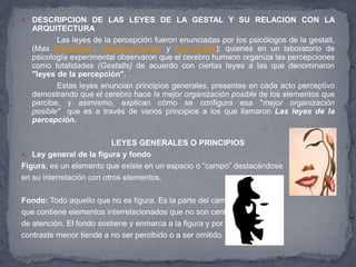    DESCRIPCION DE LAS LEYES DE LA GESTAL Y SU RELACION CON LA
    ARQUITECTURA
           Las leyes de la percepción fueron enunciadas por los psicólogos de la gestalt,
    (Max Wertheimer, Wolfgang Köhler y Kurt Koffka); quienes en un laboratorio de
    psicología experimental observaron que el cerebro humano organiza las percepciones
    como totalidades (Gestalts) de acuerdo con ciertas leyes a las que denominaron
    "leyes de la percepción".
           Estas leyes enuncian principios generales, presentes en cada acto perceptivo
    demostrando que el cerebro hace la mejor organización posible de los elementos que
    percibe, y asimismo, explican cómo se configura esa "mejor organización
    posible" que es a través de varios principios a los que llamaron Las leyes de la
    percepción.

                           LEYES GENERALES O PRINCIPIOS
 Ley general de la figura y fondo
Figura, es un elemento que existe en un espacio o “campo” destacándose
en su interrelación con otros elementos.

Fondo: Todo aquello que no es figura. Es la parte del campo
que contiene elementos interrelacionados que no son centro
de atención. El fondo sostiene y enmarca a la figura y por su
contraste menor tiende a no ser percibido o a ser omitido.
 