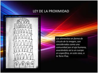 LEY DE LA PROXIMIDAD
Los elementos en forma de
círculo de la imagen, son
considerados como una
comunidad por el ojo humano,
asociándolo así a un cuerpo
en específico, en este caso, a
la Torre Pisa.
 
