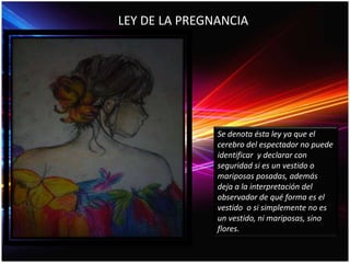 Se denota ésta ley ya que el
cerebro del espectador no puede
identificar y declarar con
seguridad si es un vestido o
mariposas posadas, además
deja a la interpretación del
observador de qué forma es el
vestido o si simplemente no es
un vestido, ni mariposas, sino
flores.
LEY DE LA PREGNANCIA
 