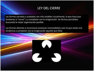 LEY DEL CIERRE
Las formas cerradas y acabadas son más estables visualmente, lo que hace que
tendamos a "cerrar" y a completar con la imaginación las formas percibidas
buscando la mejor organización posible.
Las formas abiertas o inconclusas provocan incomodidad y por lo que existe una
tendencia a completar con la imaginación aquello que falta.
 