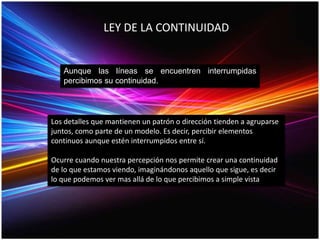 LEY DE LA CONTINUIDAD
Aunque las líneas se encuentren interrumpidas
percibimos su continuidad.
Los detalles que mantienen un patrón o dirección tienden a agruparse
juntos, como parte de un modelo. Es decir, percibir elementos
continuos aunque estén interrumpidos entre sí.
Ocurre cuando nuestra percepción nos permite crear una continuidad
de lo que estamos viendo, imaginándonos aquello que sigue, es decir
lo que podemos ver mas allá de lo que percibimos a simple vista
 