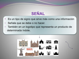 • Es un tipo de signo que sirve más como una información
• Señala que se debe o no hacer.
• También en un logotipo que representa un producto de
determinada índole.
SEÑAL
 