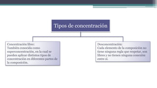 Tipos de concentración
Concentración libre:
También conocida como
superconcentración, en la cual se
pueden aplicar distintos tipos de
concentración en diferentes partes de
la composición.
Desconcentración:
Cada elemento de la composición no
tiene ninguna regla que respetar, son
libres y no tienen ninguna conexión
entre sí.
 