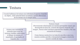 Cuando hablamos de textura nos referimos al aspecto visual de
un objeto , todo material tiene su textura y puede diferenciar
de los demás con el simple tacto.
Textura visual:
Directamente relacionada con nuestra percepción visual, que
desempeña la tarea de, a través del aspecto visual de una
imagen , buscar entre nuestras experiencias visuales y dar una
sensación de textura.
Como darnos cuenta de si se trata de una tela o una roca,
nuestro cerebro percibe e interpreta la imagen a través de
nuestro sentido de vista.
Existen una variedad de
métodos para crear las
texturas visuales, entre estos,
el dibujo, la textura, el
manchado, el quemado, el
raspado, etc.
Textura
 