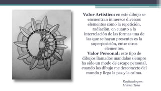 Valor Artístico: en este dibujo se
encuentran inmersos diversos
elementos como la repetición,
radiación, en cuanto a la
interrelación de las formas una de
las que se hayan presentes es la
superposición, entre otros
elementos.
Valor Personal: este tipo de
dibujos llamados mandalas siempre
ha sido un modo de escape personal,
cuando los dibujo me desconecto del
mundo y llega la paz y la calma.
Realizado por:
Milena Toro
 