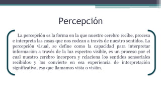 Percepción
La percepción es la forma en la que nuestro cerebro recibe, procesa
e interpreta las cosas que nos rodean a través de nuestro sentidos. La
percepción visual, se define como la capacidad para interpretar
información a través de la luz espectro visible, es un proceso por el
cual nuestro cerebro incorpora y relaciona los sentidos sensoriales
recibidos y los convierte en esa experiencia de interpretación
significativa, eso que llamamos vista o visión.
 