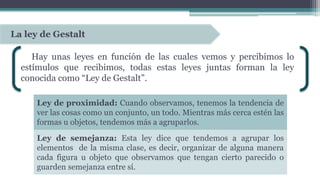 Hay unas leyes en función de las cuales vemos y percibimos lo
estímulos que recibimos, todas estas leyes juntas forman la ley
conocida como “Ley de Gestalt”.
La ley de Gestalt
Ley de proximidad: Cuando observamos, tenemos la tendencia de
ver las cosas como un conjunto, un todo. Mientras más cerca estén las
formas u objetos, tendemos más a agruparlos.
Ley de semejanza: Esta ley dice que tendemos a agrupar los
elementos de la misma clase, es decir, organizar de alguna manera
cada figura u objeto que observamos que tengan cierto parecido o
guarden semejanza entre sí.
 