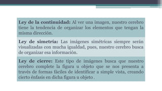 Ley de la continuidad: Al ver una imagen, nuestro cerebro
tiene la tendencia de organizar los elementos que tengan la
misma dirección.
Ley de simetría: Las imágenes simétricas siempre serán
visualizadas con mucha igualdad, pues, nuestro cerebro busca
de organizar esa información.
Ley de cierre: Este tipo de imágenes busca que nuestro
cerebro complete la figura u objeto que se nos presenta a
través de formas fáciles de identificar a simple vista, creando
cierto énfasis en dicha figura u objeto .
 