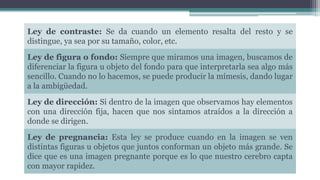 Ley de contraste: Se da cuando un elemento resalta del resto y se
distingue, ya sea por su tamaño, color, etc.
Ley de figura o fondo: Siempre que miramos una imagen, buscamos de
diferenciar la figura u objeto del fondo para que interpretarla sea algo más
sencillo. Cuando no lo hacemos, se puede producir la mímesis, dando lugar
a la ambigüedad.
Ley de dirección: Si dentro de la imagen que observamos hay elementos
con una dirección fija, hacen que nos sintamos atraídos a la dirección a
donde se dirigen.
Ley de pregnancia: Esta ley se produce cuando en la imagen se ven
distintas figuras u objetos que juntos conforman un objeto más grande. Se
dice que es una imagen pregnante porque es lo que nuestro cerebro capta
con mayor rapidez.
 