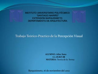 Trabajo Teórico-Practico de la Percepción Visual




                        ALUMNO: Ailec Soto
                             C.I.:19.817.48
                        MATERIA: Teoría de la forma




         Barquisimeto, 16 de noviembre del 2012
 