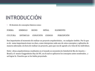 INTRODUCCIÓN
• El dominio de conceptos básicos como:
FORMA SIMBOLO SIGNO SEÑAL ELEMENTO
CULTURA ESTIMULO CONJUNTO CODIGO PERCEPCIÓN
Son importantes al momento de realizar un proyecto arquitectónico, en cualquier ámbito. Por lo que
es de suma importancia tener en claro, como interpretar cada uno de estos conceptos y aplicarlos de
manera adecuada a la hora de realizar un proyecto, para que sea de agrado a la vista de los individuos.
Entre obras arquitectónicas resaltantes en el mundo se encuentra la Catedral de Rio de Janeiro –
Brasil y el museo Guggenheim Hay de NY, en el cual se aplicaron los conceptos antes nombrados, y
así lograr la Función que se les había proyectado.
 